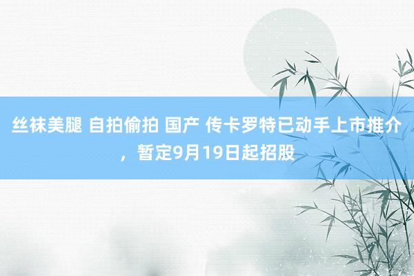 丝袜美腿 自拍偷拍 国产 传卡罗特已动手上市推介，暂定9月19日起招股