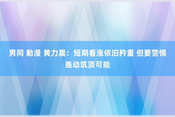 男同 動漫 黄力晨：短期看涨依旧矜重 但要警惕轰动筑顶可能