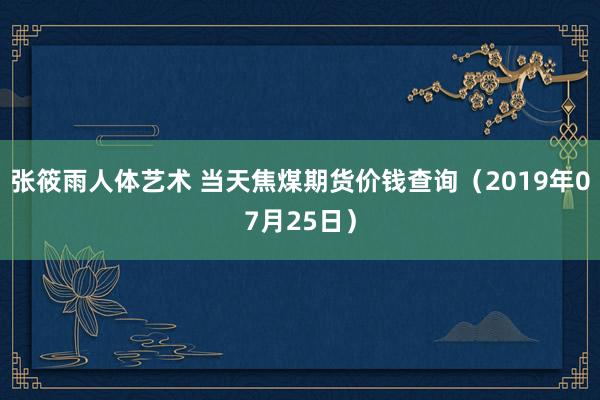 张筱雨人体艺术 当天焦煤期货价钱查询（2019年07月25日）