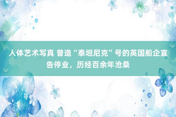 人体艺术写真 曾造“泰坦尼克”号的英国船企宣告停业，历经百余年沧桑