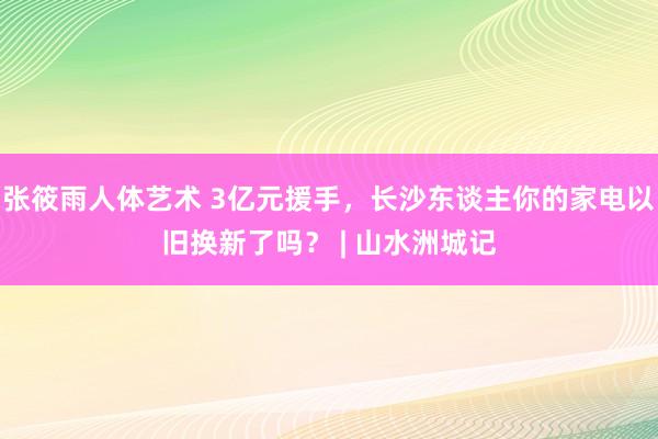 张筱雨人体艺术 3亿元援手，长沙东谈主你的家电以旧换新了吗？ | 山水洲城记