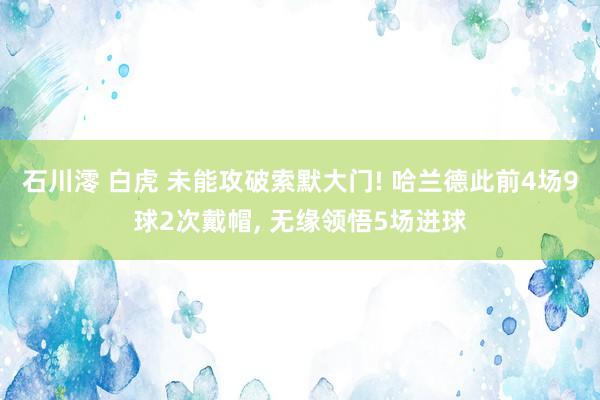 石川澪 白虎 未能攻破索默大门! 哈兰德此前4场9球2次戴帽， 无缘领悟5场进球