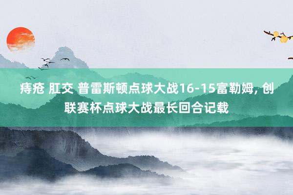 痔疮 肛交 普雷斯顿点球大战16-15富勒姆， 创联赛杯点球大战最长回合记载