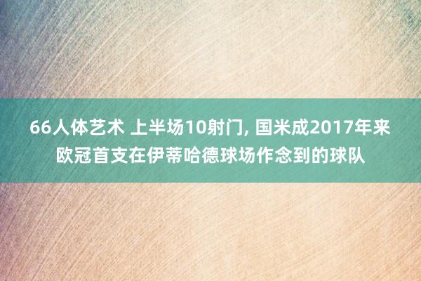 66人体艺术 上半场10射门， 国米成2017年来欧冠首支在伊蒂哈德球场作念到的球队