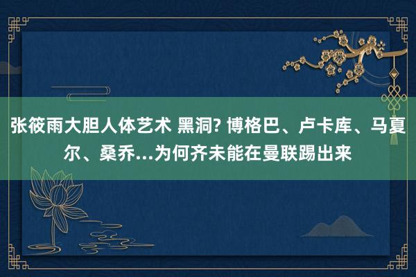 张筱雨大胆人体艺术 黑洞? 博格巴、卢卡库、马夏尔、桑乔...为何齐未能在曼联踢出来