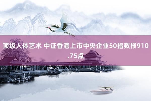 顶级人体艺术 中证香港上市中央企业50指数报910.75点