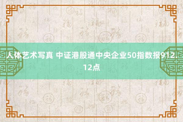 人体艺术写真 中证港股通中央企业50指数报912.12点