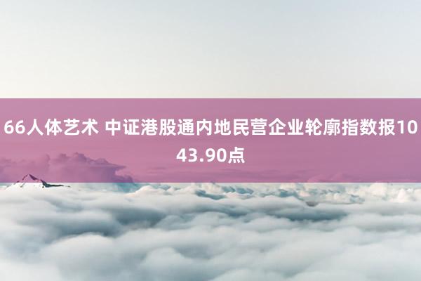 66人体艺术 中证港股通内地民营企业轮廓指数报1043.90点