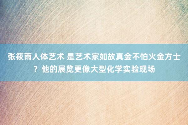 张筱雨人体艺术 是艺术家如故真金不怕火金方士？他的展览更像大型化学实验现场