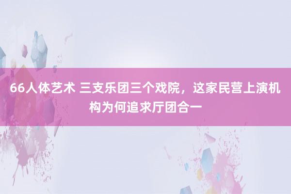 66人体艺术 三支乐团三个戏院，这家民营上演机构为何追求厅团合一