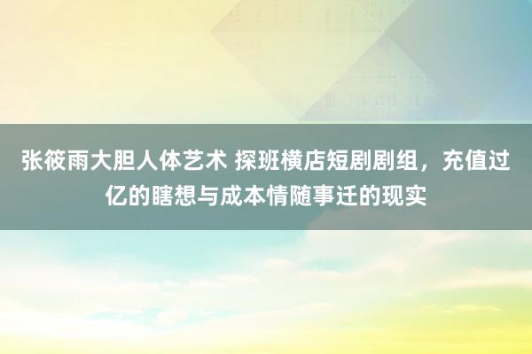 张筱雨大胆人体艺术 探班横店短剧剧组，充值过亿的瞎想与成本情随事迁的现实