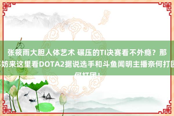 张筱雨大胆人体艺术 碾压的TI决赛看不外瘾？那不妨来这里看DOTA2据说选手和斗鱼闻明主播奈何打团！