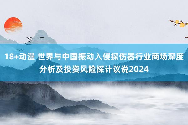 18+动漫 世界与中国振动入侵探伤器行业商场深度分析及投资风险探计议说2024