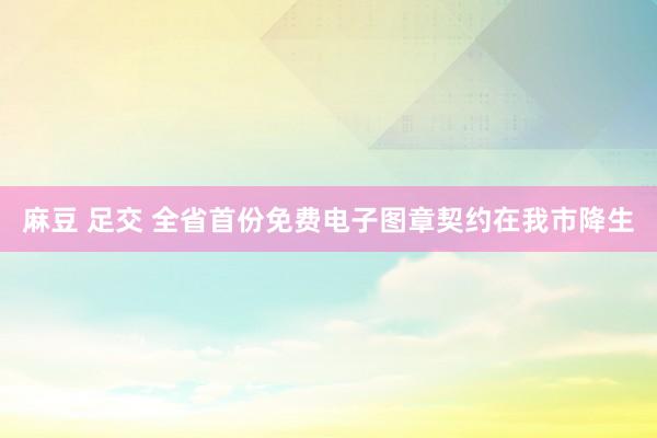 麻豆 足交 全省首份免费电子图章契约在我市降生