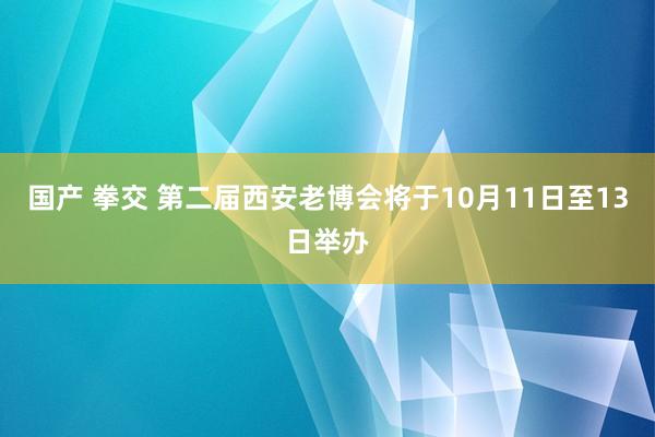 国产 拳交 第二届西安老博会将于10月11日至13日举办