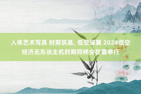 人体艺术写真 时期筑基， 低空展翼 2024低空经济无东谈主机时期同样会在蓉举行