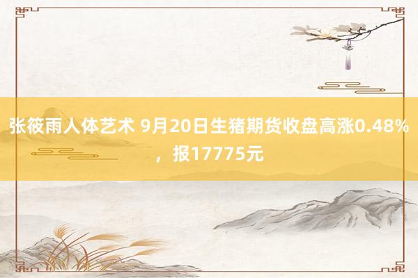 张筱雨人体艺术 9月20日生猪期货收盘高涨0.48%，报17775元