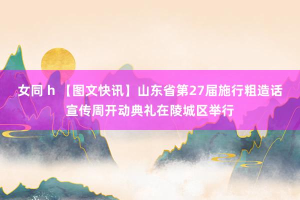 女同 h 【图文快讯】山东省第27届施行粗造话宣传周开动典礼在陵城区举行