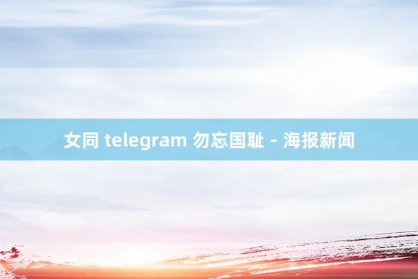 女同 telegram 勿忘国耻 - 海报新闻