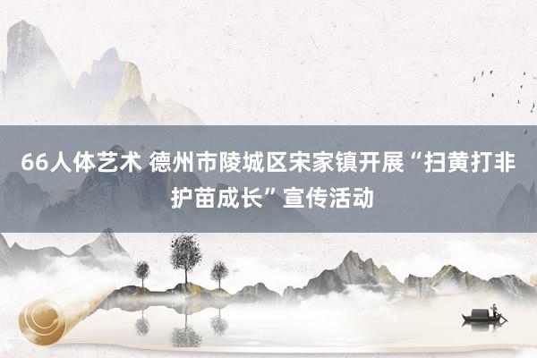 66人体艺术 德州市陵城区宋家镇开展“扫黄打非 护苗成长”宣传活动