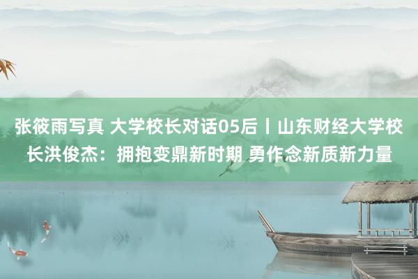 张筱雨写真 大学校长对话05后丨山东财经大学校长洪俊杰：拥抱变鼎新时期 勇作念新质新力量