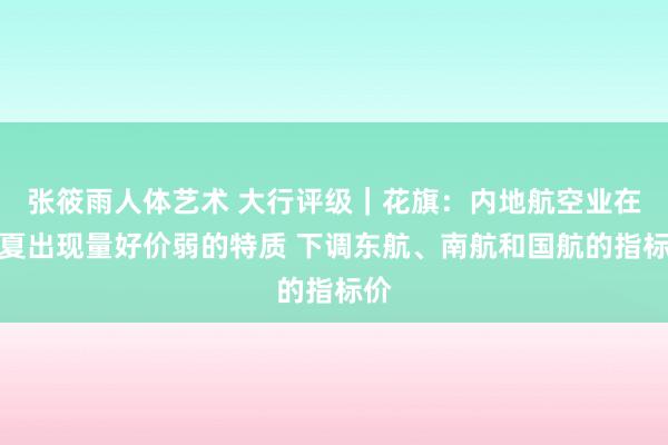 张筱雨人体艺术 大行评级｜花旗：内地航空业在今夏出现量好价弱的特质 下调东航、南航和国航的指标价