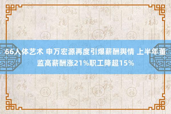 66人体艺术 申万宏源再度引爆薪酬舆情 上半年董监高薪酬涨21%职工降超15%