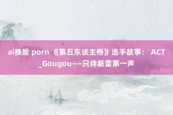 ai换脸 porn 《第五东谈主格》选手故事： ACT_Gougou——只待新雷第一声