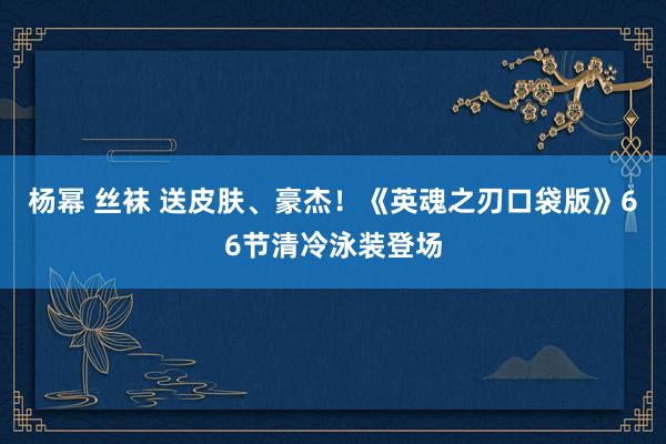 杨幂 丝袜 送皮肤、豪杰！《英魂之刃口袋版》66节清冷泳装登场