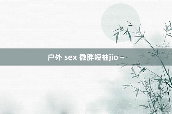 户外 sex 微胖短袖jio～