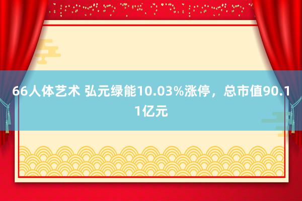 66人体艺术 弘元绿能10.03%涨停，总市值90.11亿元