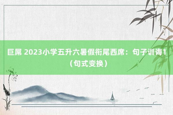 巨屌 2023小学五升六暑假衔尾西席：句子训诲1（句式变换）