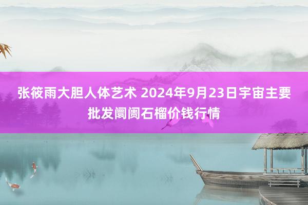 张筱雨大胆人体艺术 2024年9月23日宇宙主要批发阛阓石榴价钱行情