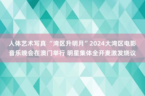 人体艺术写真 “湾区升明月”2024大湾区电影音乐晚会在澳门举行 明星集体全开麦激发烧议