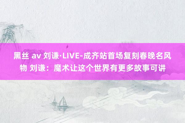 黑丝 av 刘谦·LIVE-成齐站首场复刻春晚名风物 刘谦：魔术让这个世界有更多故事可讲