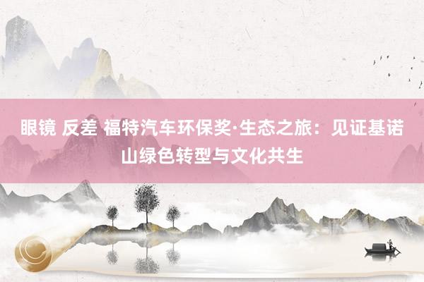 眼镜 反差 福特汽车环保奖·生态之旅：见证基诺山绿色转型与文化共生