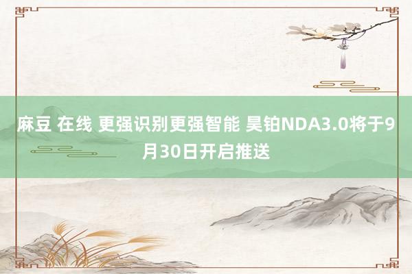 麻豆 在线 更强识别更强智能 昊铂NDA3.0将于9月30日开启推送