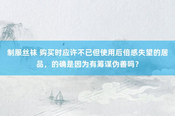 制服丝袜 购买时应许不已但使用后倍感失望的居品，的确是因为有筹谋伪善吗？