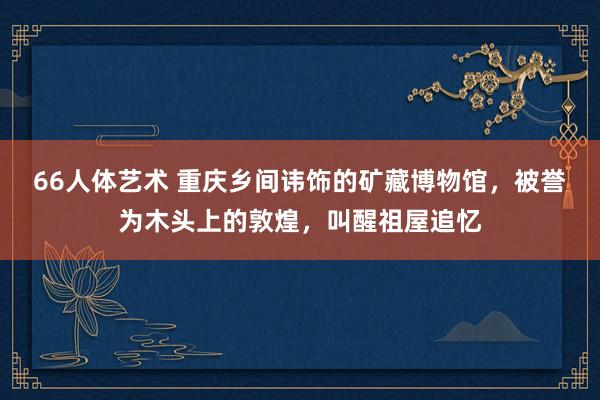 66人体艺术 重庆乡间讳饰的矿藏博物馆，被誉为木头上的敦煌，叫醒祖屋追忆