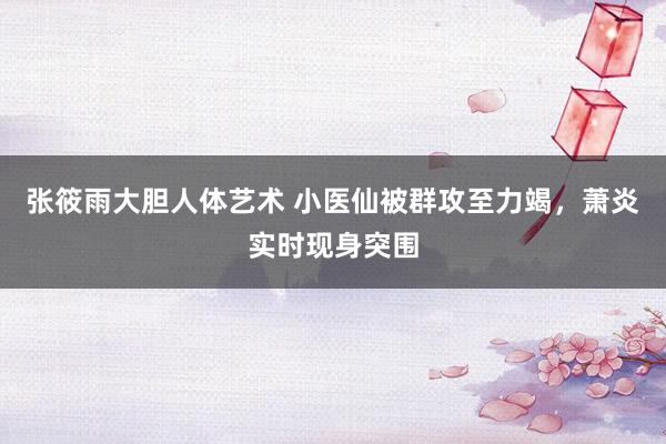 张筱雨大胆人体艺术 小医仙被群攻至力竭，萧炎实时现身突围