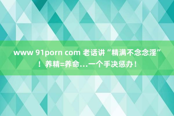 www 91porn com 老话讲“精满不念念淫”！养精=养命…一个手决惩办！