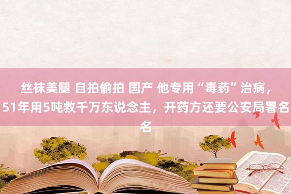 丝袜美腿 自拍偷拍 国产 他专用“毒药”治病，51年用5吨救千万东说念主，开药方还要公安局署名