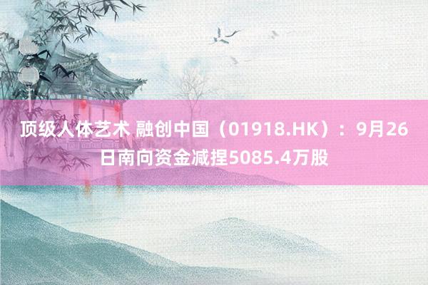 顶级人体艺术 融创中国（01918.HK）：9月26日南向资金减捏5085.4万股