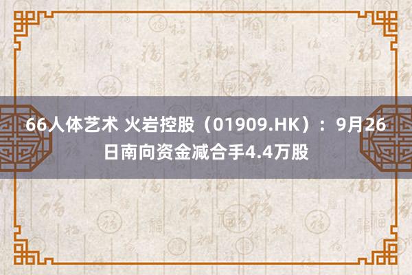 66人体艺术 火岩控股（01909.HK）：9月26日南向资金减合手4.4万股