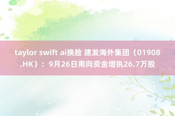 taylor swift ai换脸 建发海外集团（01908.HK）：9月26日南向资金增执26.7万股