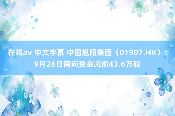 在线av 中文字幕 中国旭阳集团（01907.HK）：9月26日南向资金减抓43.6万股