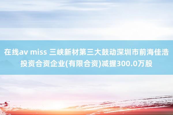 在线av miss 三峡新材第三大鼓动深圳市前海佳浩投资合资企业(有限合资)减握300.0万股