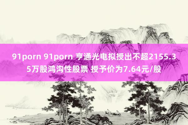 91porn 91porn 亨通光电拟授出不超2155.35万股鸿沟性股票 授予价为7.64元/股