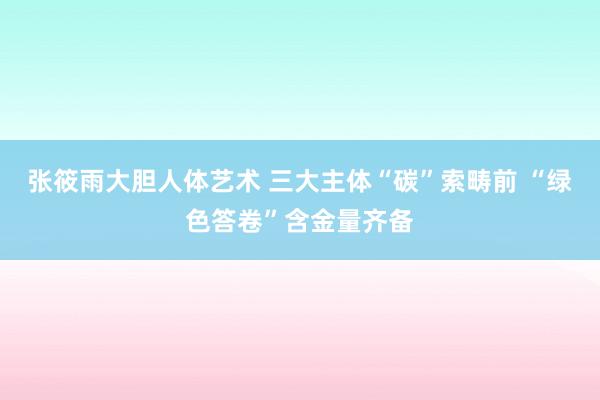 张筱雨大胆人体艺术 三大主体“碳”索畴前 “绿色答卷”含金量齐备