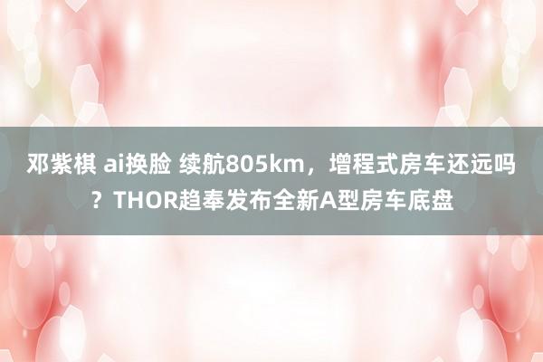 邓紫棋 ai换脸 续航805km，增程式房车还远吗？THOR趋奉发布全新A型房车底盘